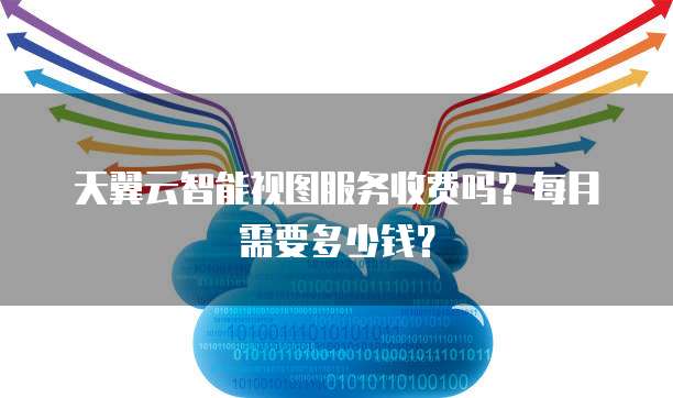 天翼云智能视图服务收费吗？每月需要多少钱？