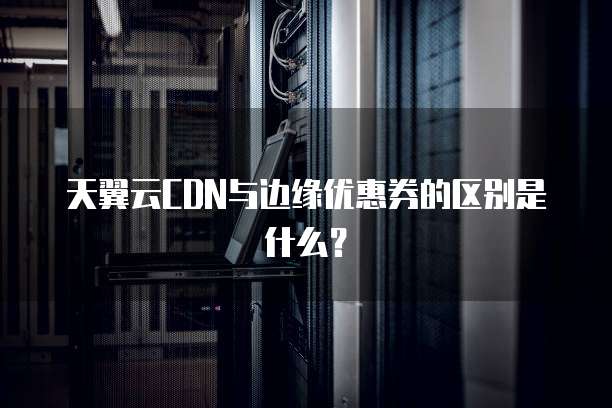 天翼云CDN与边缘优惠券的区别是什么?