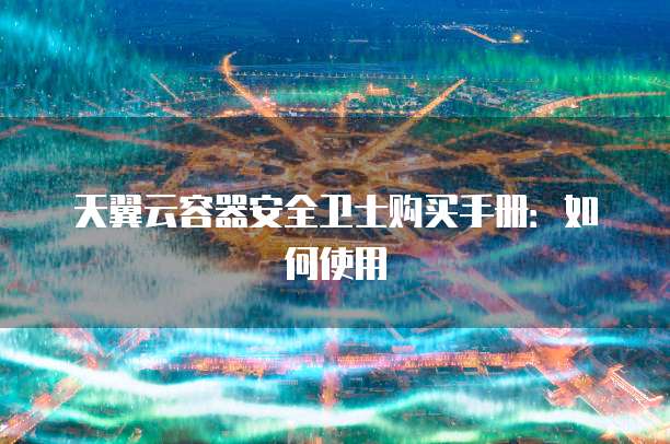天翼云容器安全卫士购买手册:如何使用