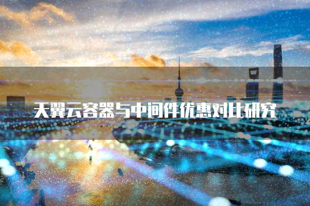 天翼云容器与中间件优惠对比研究