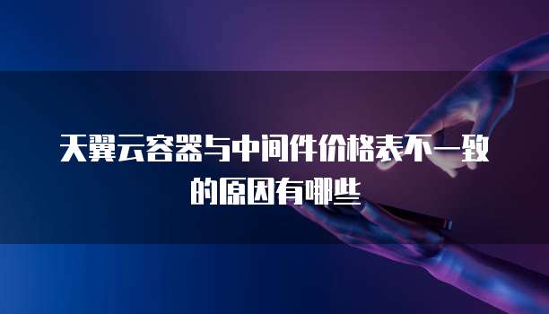天翼云容器与中间件价格表不一致的原因有哪些