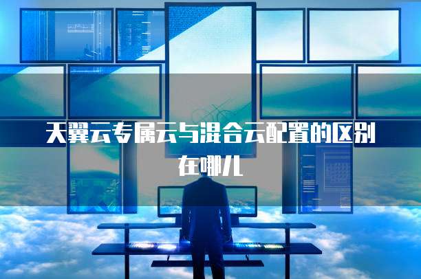 天翼云专属云与混合云配置的区别在哪儿