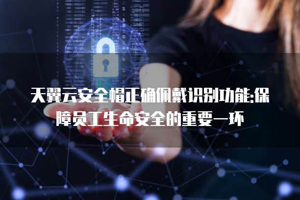 天翼云安全帽正确佩戴识别功能:保障员工生命安全的重要一环