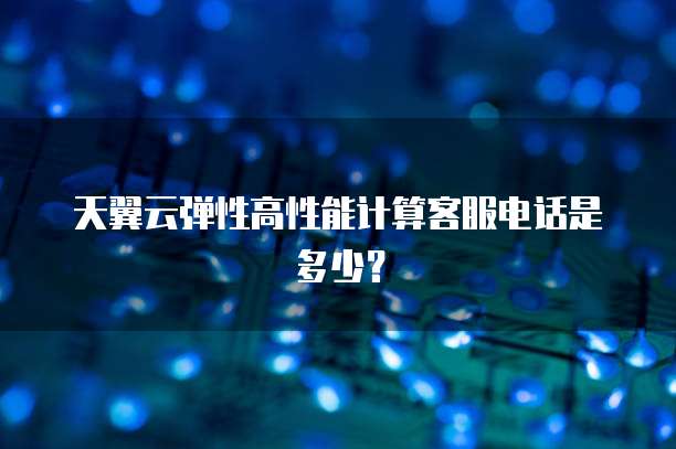 天翼云弹性高性能计算客服电话是多少?