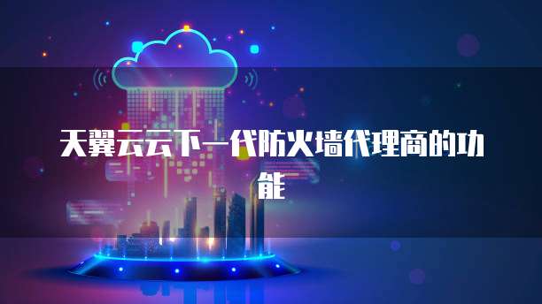 天翼云云下一代防火墙代理商的功能