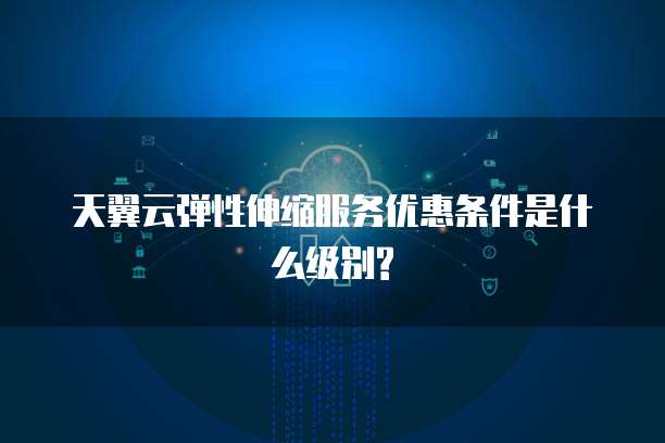 天翼云弹性伸缩服务优惠条件是什么级别?