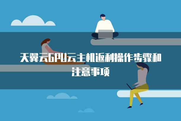 天翼云GPU云主机返利操作步骤和注意事项