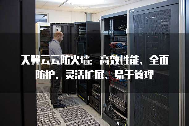 天翼云云防火墙：高效性能、全面防护、灵活扩展、易于管理