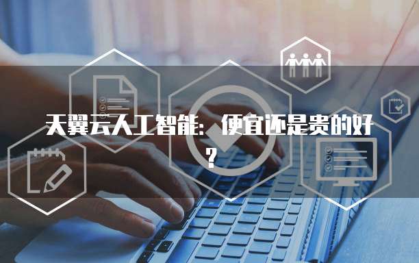 天翼云人工智能:便宜还是贵的好?