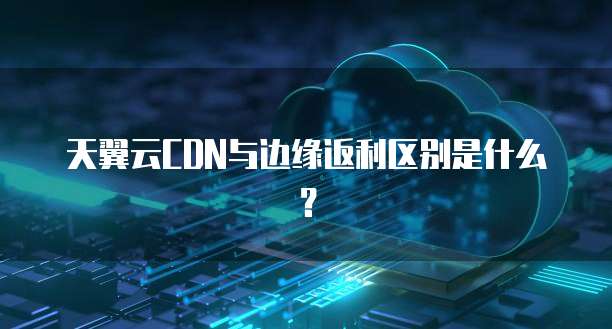 天翼云CDN与边缘返利区别是什么?