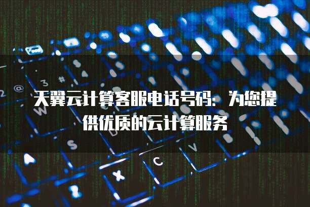 天翼云计算客服电话号码:为您提供优质的云计算服务