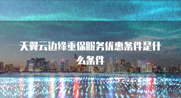 天翼云边缘重保服务优惠条件是什么条件