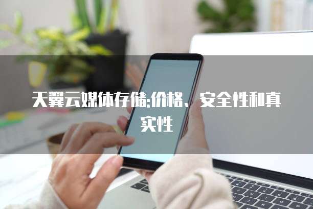 天翼云媒体存储:价格、安全性和真实性