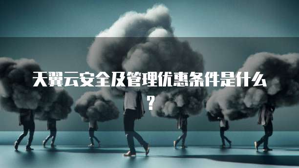 天翼云安全及管理优惠条件是什么?