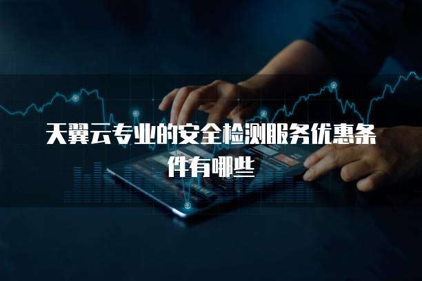 天翼云专业的安全检测服务优惠条件有哪些
