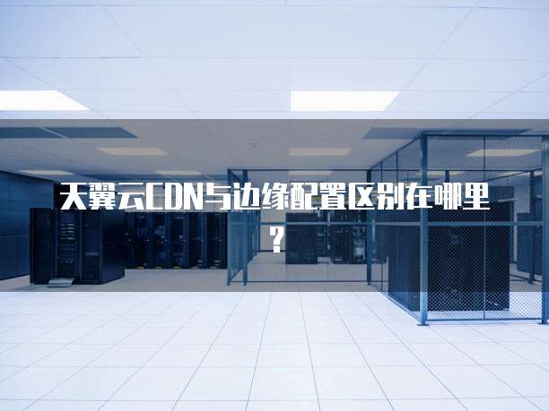 天翼云CDN与边缘配置区别在哪里?