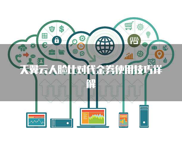 天翼云人脸比对代金券使用技巧详解