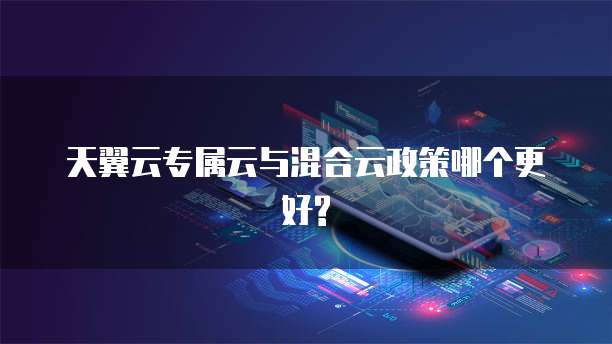 天翼云专属云与混合云政策哪个更好?