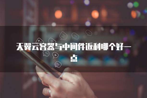 天翼云容器与中间件返利哪个好一点