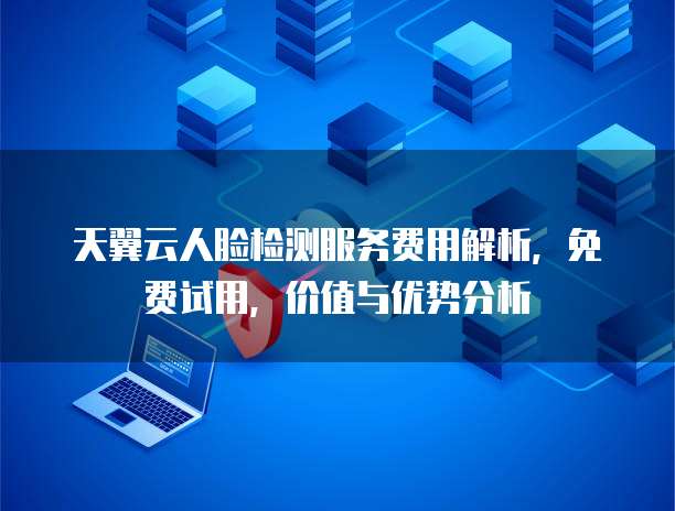 天翼云人脸检测服务费用解析,免费试用,价值与优势分析