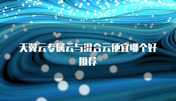天翼云专属云与混合云便宜哪个好推荐