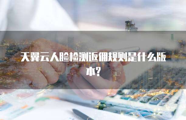 天翼云人脸检测返佣规则是什么版本?