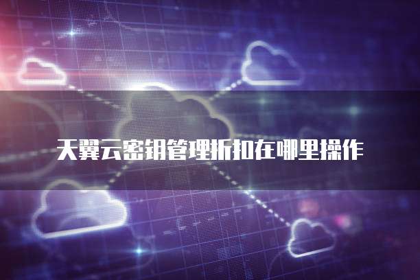 天翼云密钥管理折扣在哪里操作