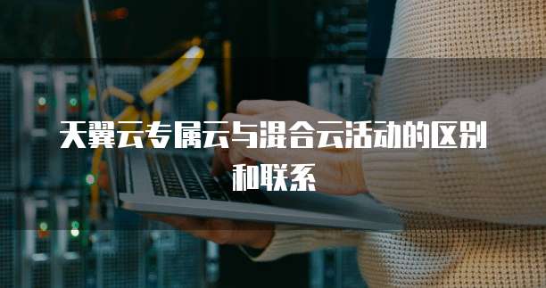 天翼云专属云与混合云活动的区别和联系