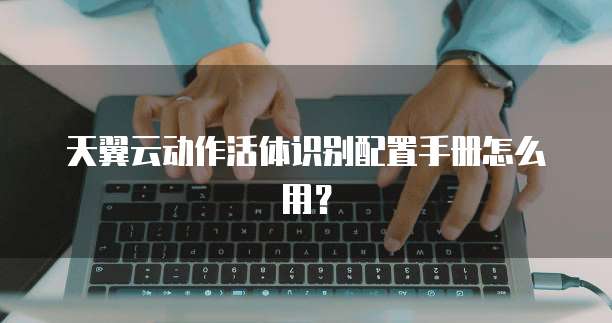 天翼云动作活体识别配置手册怎么用?
