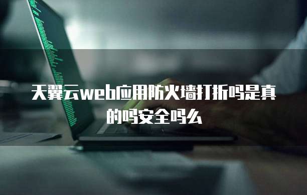 天翼云web应用防火墙打折吗是真的吗安全吗么