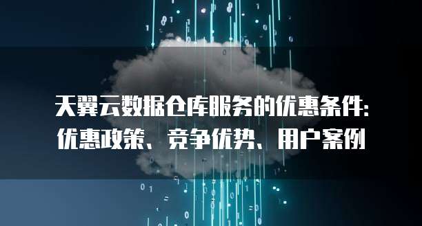 天翼云数据仓库服务的优惠条件:优惠政策、竞争优势、用户案例