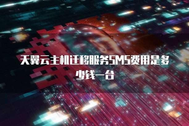 天翼云主机迁移服务SMS费用是多少钱一台