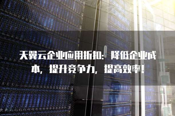天翼云企业应用折扣:降低企业成本,提升竞争力,提高效率!