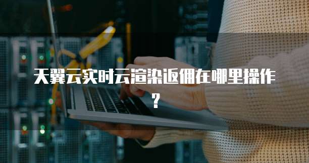 天翼云实时云渲染返佣在哪里操作?
