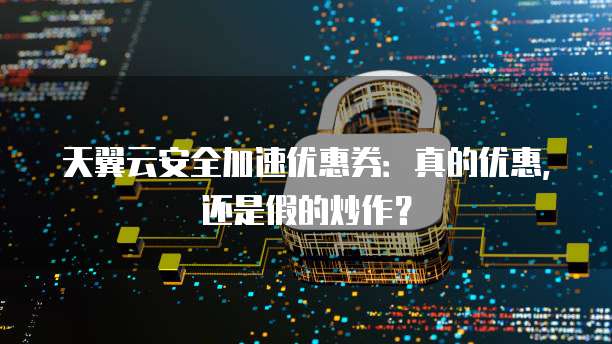天翼云安全加速优惠券:真的优惠,还是假的炒作?