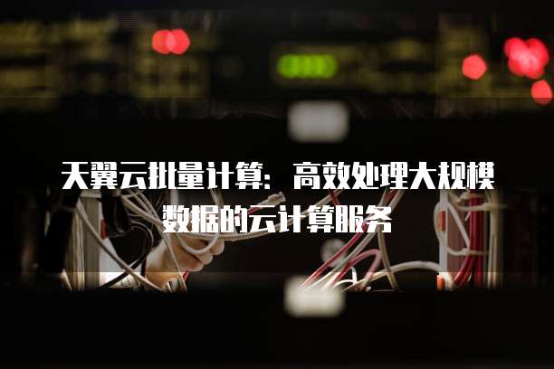 天翼云批量计算:高效处理大规模数据的云计算服务