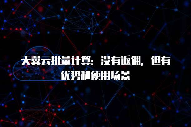 天翼云批量计算：没有返佣，但有优势和使用场景