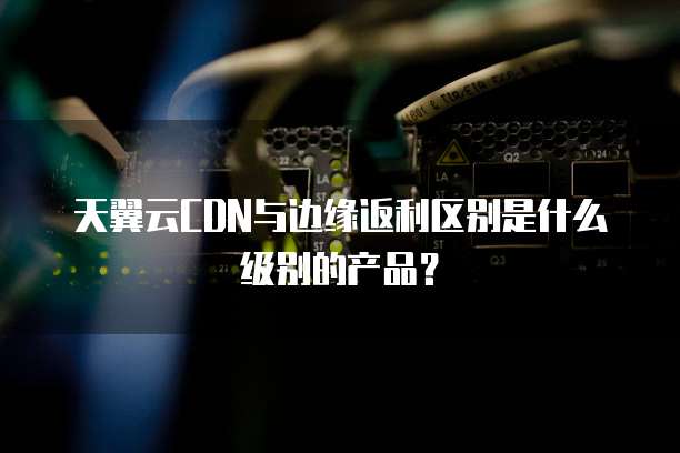 天翼云CDN与边缘返利区别是什么级别的产品?