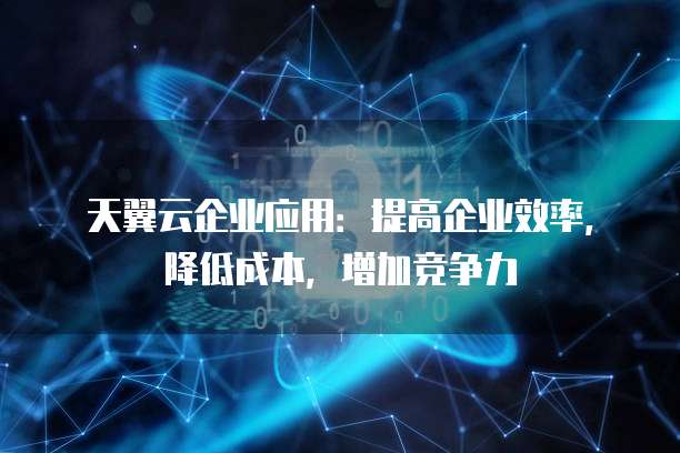 天翼云企业应用:提高企业效率,降低成本,增加竞争力