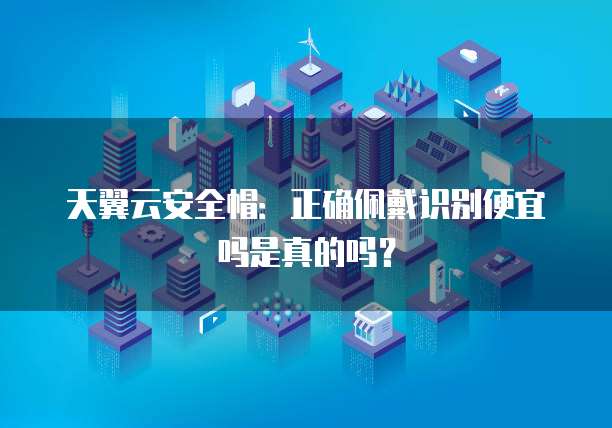 天翼云安全帽:正确佩戴识别便宜吗是真的吗?