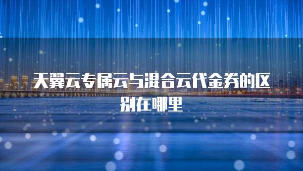 天翼云专属云与混合云代金券的区别在哪里