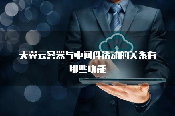 天翼云容器与中间件活动的关系有哪些功能