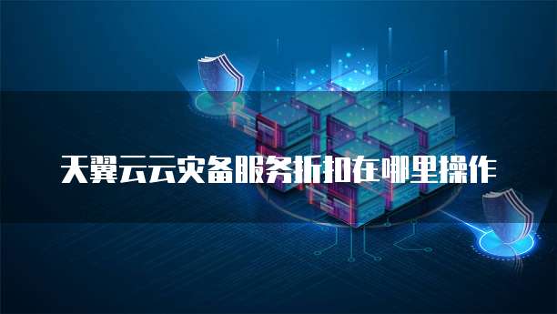 天翼云云灾备服务折扣在哪里操作