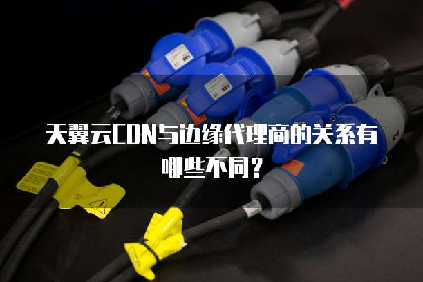 天翼云CDN与边缘代理商的关系有哪些不同?