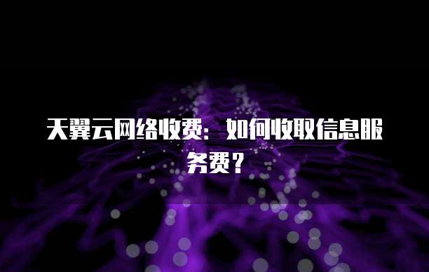 天翼云网络收费:如何收取信息服务费?
