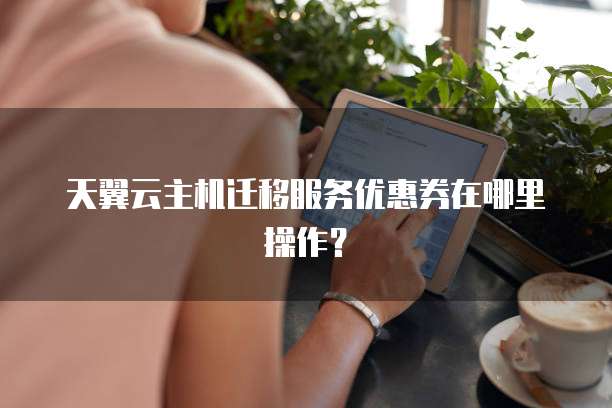 天翼云主机迁移服务优惠券在哪里操作?