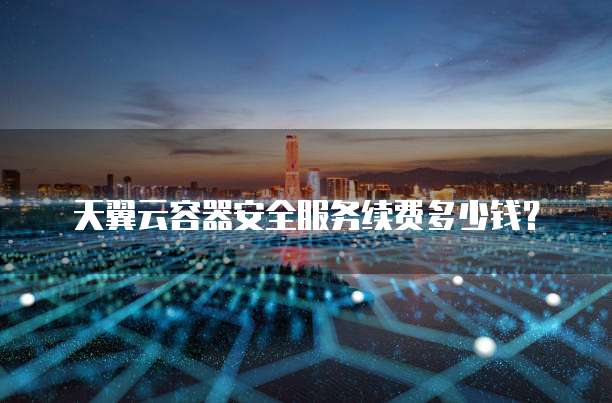 天翼云容器安全服务续费多少钱?