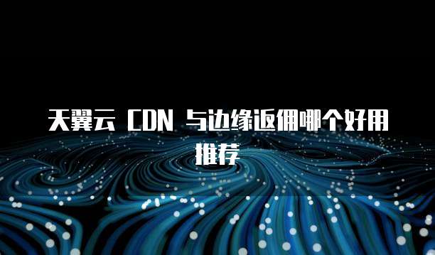 天翼云 CDN 与边缘返佣哪个好用推荐