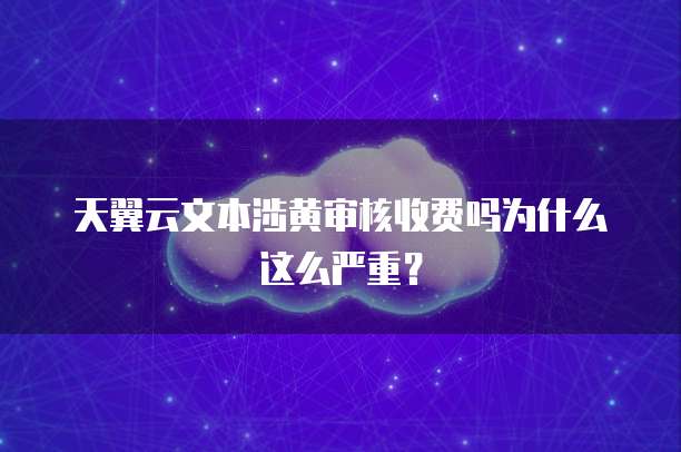 天翼云文本涉黄审核收费吗为什么这么严重？