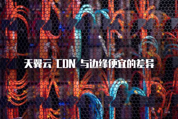 天翼云 CDN 与边缘便宜的差异